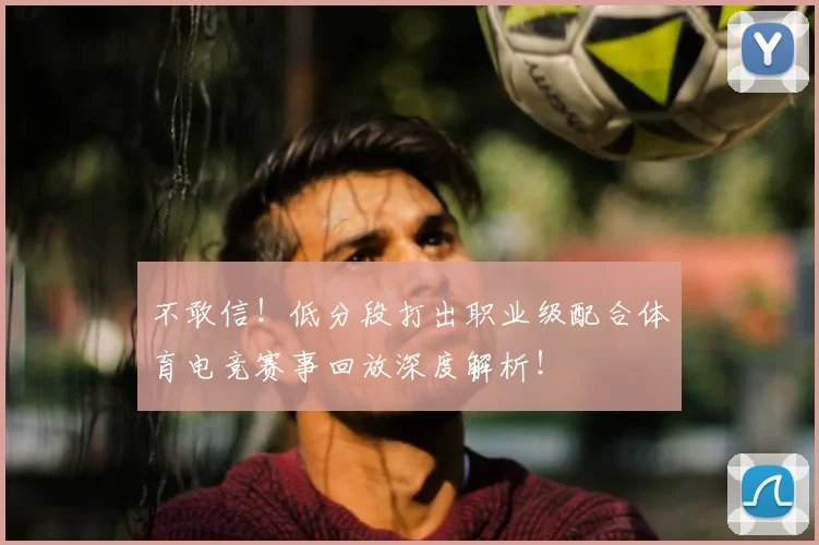 不敢信!低分段打出职业级配合体育电竞赛事回放深度解析!