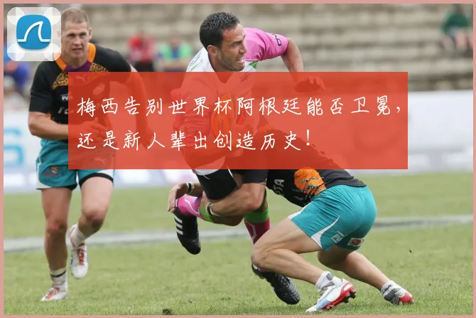 梅西告别世界杯阿根廷能否卫冕，还是新人辈出创造历史！