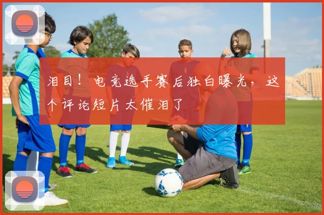 泪目！电竞选手赛后独白曝光，这个评论短片太催泪了