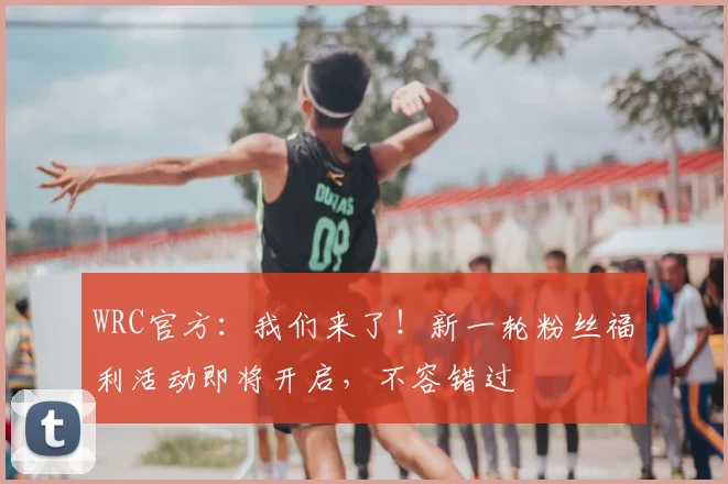 WRC官方:我们来了!新一轮粉丝福利活动即将开启,不容错过