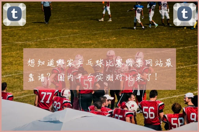 想知道哪家乒乓球比赛购票网站最靠谱？国内平台实测对比来了！