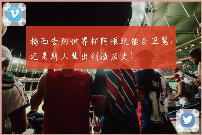 梅西告别世界杯阿根廷能否卫冕，还是新人辈出创造历史！